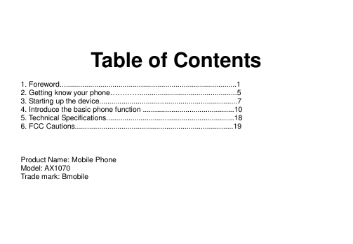    Table of Contents  1. Foreword.......................................................................................1 2. Getting know your phone…………................................................5 3. Starting up the device....................................................................7 4. Introduce the basic phone function .............................................10 5. Technical Specifications...............................................................18 6. FCC Cautions..............................................................................19    Product Name: Mobile Phone Model: AX1070 Trade mark: Bmobile      