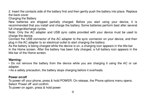  9   2. Insert the contacts side of the battery first and then gently push the battery into place. Replace the back cover. Charging the Battery New  batteries  are  shipped  partially  charged.  Before  you  start  using  your  device,  it  is recommended that you install and charge the battery. Some batteries perform best after several full charge/discharge cycles. Note: Only  the  AC adapter  and  USB  sync cable  provided with  your  device must  be  used  to charge the device. Connect the USB connector of the AC adapter to the sync connector on your device, and then plug in the AC adapter to an electrical outlet to start charging the battery. As the battery is being charged while the device is on, a charging icon appears in the title bar In the Home screen. After the battery has been fully charged, a full battery icon appears in the title bar of the Home screen.  Warning: •  Do  not  remove  the  battery  from  the  device  while  you  are  charging  it  using  the  AC  or  car adapter. • As a safety precaution, the battery stops charging before it overheats.  Power on/off To power off your phone, press &amp; hold POWER. On release, the Phone options menu opens. Select ‘Power off’ and confirm. To power on again, press &amp; hold power 