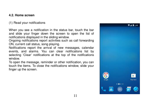  11    4.2. Home screen  (1) Read your notifications  When you see a notification in the status bar, touch the bar and  slide  your  finger  down  the  screen  to  open  the  list  of notifications displayed in the sliding window. Ongoing notifications report activities such as call forwarding ON, current call status, song playing. Notifications  report  the  arrival  of  new  messages,  calendar events,  and  alarms.  You  can  clear  notifications  list  by selecting  ‘Clear’  notifications  at  the  top  of  the  notifications window. To open the message, reminder or other notification, you can touch the items. To close the notifications window, slide your finger up the screen.       