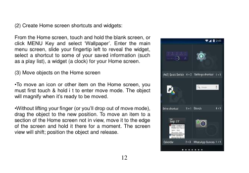  12    (2) Create Home screen shortcuts and widgets:  From the Home screen, touch and hold the blank screen, or click  MENU  Key  and  select  ‘Wallpaper’.  Enter  the  main menu screen, slide your fingertip left to reveal the widget, select a shortcut to some of your saved information (such as a play list), a widget (a clock) for your Home screen.  (3) Move objects on the Home screen  •To move  an icon  or  other item  on  the  Home screen, you must first touch &amp; hold i t to enter move mode. The object will magnify when it’s ready to be moved.  •Without lifting your finger (or you’ll drop out of move mode), drag the object to the new position. To move an item to a section of the Home screen not in view, move it to the edge of the screen and hold it there for  a moment. The  screen view will shift; position the object and release.    