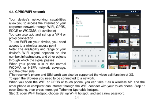  14   4.4. GPRS/WIFI network  Your  device’s  networking  capabilities allow you to access the Internet or your corporate network through WIFI, GPRS, EDGE or WCDMA. (If available) You can also add and set up a VPN or proxy connection. To use WIFI  on  your device, you need access to a wireless access point Note: The availability and range of your device’s  WIFI  signal  depends  on  the number, infrastructure, and other objects through which the signal passes. When  your  phone  is  in  of  the  normal WCDMA  or  HSPA  network  coverage, and the other side (The receiver’s phone and SIM card) can also be supported the video call function of 3G. To open the Browser you need to be connected to a network. When you open the WIFI or GPRS of touch phone, you can take it as a wireless AP, and the other phone or computer can internet through the WIFI connect with your touch phone. Step 1: open Setting, then press more, get Tethering &amp;portable hotspot. Step 2: open Wi-Fi hotspot, choose Set up Wi-Fi hotspot, and set a new password. 