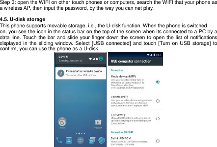  15   Step 3: open the WIFI on other touch phones or computers, search the WIFI that your phone as a wireless AP, then input the password, by the way you can net play.  4.5. U-disk storage This phone supports movable storage, i.e., the U-disk function. When the phone is switched on, you see the icon in the status bar on the top of the screen when its connected to a PC by a data line. Touch the bar and slide your finger down the screen to open the list of notifications displayed in  the  sliding window. Select [USB connected] and touch [Turn on USB storage] to confirm, you can use the phone as a U-disk.                 