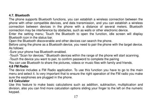  17    4.7. Bluetooth The phone supports Bluetooth functions, you can establish a wireless connection between the phone with other compatible devices, and data transmission, and you can establish a wireless connection  between  devices  in  the  phone  with  a  distance  of  several  meters.  Bluetooth connection may be interference by obstacles, such as walls or other electronic device. Enter  the  setting  menu;  Touch  the  Bluetooth  to  open  the  function,  idle  screen  will  display Bluetooth icon in the status bar. Open the Bluetooth discoverable and other devices can search the phone. Before using the phone as a Bluetooth device, you need to pair the phone with the target device. As follows: -Sure your phone has Bluetooth-enabled. -Touch &quot;Scan for devices.&quot; Bluetooth devices within the range of the phone will start scanning. -Touch the device you want to pair, to confirm password to complete the pairing You can use Bluetooth to share the pictures, videos or music files with family and friends. 4.8 FM Radio The device includes a  FM Radio application. To  use this function you have to go to the main menu and select it. Is very important that to ensure the right operation of the FM radio you make sure the earphones are plugged in the phone. 4.9 Calculator Use  this  feature  to  make  basic  calculations  such  as  addition,  subtraction,  multiplication  and division, also you can find more calculation options sliding your finger to the left on the numeric keypad. 