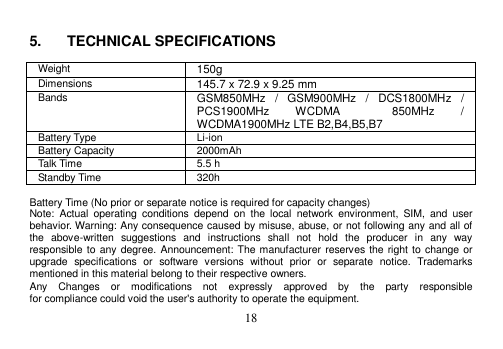  18   5.  TECHNICAL SPECIFICATIONS  Weight 150g Dimensions 145.7 x 72.9 x 9.25 mm Bands GSM850MHz  /  GSM900MHz  /  DCS1800MHz  /   PCS1900MHz  WCDMA  850MHz  / WCDMA1900MHz LTE B2,B4,B5,B7 Battery Type Li-ion Battery Capacity 2000mAh Talk Time 5.5 h Standby Time 320h  Battery Time (No prior or separate notice is required for capacity changes) Note:  Actual  operating  conditions  depend  on  the  local  network  environment,  SIM,  and  user behavior. Warning: Any consequence caused by misuse, abuse, or not following any and all of the  above-written  suggestions  and  instructions  shall  not  hold  the  producer  in  any  way responsible to any degree. Announcement: The manufacturer reserves the right to change or upgrade  specifications  or  software  versions  without  prior  or  separate  notice.  Trademarks mentioned in this material belong to their respective owners. Any    Changes    or    modifications    not    expressly    approved    by    the    party    responsible   for compliance could void the user&apos;s authority to operate the equipment. 