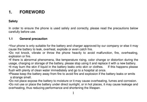  1   1.  FOREWORD  Safety  In order to ensure the phone is used safely and correctly, please read the precautions below carefully before use.  1.1  General precaution  •Your phone is only suitable for the battery and charger approved by our company or else it may cause the battery to leak, overheat, explode or even catch fire. •Do  not  knock,  vibrate  or  throw  the  phone  heavily  to  avoid  malfunction,  fire,  overheating, explosion or fire. •If there is abnormal phenomena, like temperature rising, color change or distortion during the usage, charging or storage of the battery, please stop using it and replace it with a new battery. •It may burn the skin if liquid in the battery leaks onto skin or clothes.      If this happens please flush with plenty of clean water immediately and go to a hospital at once. •Please keep the battery away from fire to avoid fire and explosion if the battery leaks or emits   a strange smell. •Do not place expose the battery to moisture or it may cause overheating, fumes and corrosion. •Do not use or place the battery under direct sunlight, or in hot places, it may cause leakage and overheating, thus reducing performance and shortening the lifespan. 