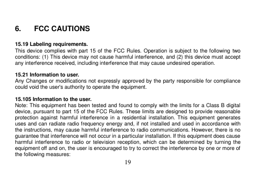  19    6.  FCC CAUTIONS  15.19 Labeling requirements. This device complies with part 15 of the FCC Rules. Operation is subject to the following two conditions: (1) This device may not cause harmful interference, and (2) this device must accept any interference received, including interference that may cause undesired operation.  15.21 Information to user. Any Changes or modifications not expressly approved by the party responsible for compliance could void the user&apos;s authority to operate the equipment.  15.105 Information to the user. Note: This equipment has been tested and found to comply with the limits for a Class B digital device, pursuant to part 15 of the FCC Rules. These limits are designed to provide reasonable protection against harmful interference in  a residential installation. This equipment generates uses and can radiate radio frequency energy and, if not installed and used in accordance with the instructions, may cause harmful interference to radio communications. However, there is no guarantee that interference will not occur in a particular installation. If this equipment does cause harmful interference to  radio or  television reception,  which can  be  determined by turning  the equipment off and on, the user is encouraged to try to correct the interference by one or more of the following measures: 