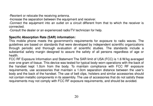  20    -Reorient or relocate the receiving antenna. -Increase the separation between the equipment and receiver. -Connect the equipment into an  outlet on a circuit different from that to which the receiver is connected. -Consult the dealer or an experienced radio/TV technician for help.  Specific Absorption Rate (SAR) information: This  mobile  phone  meets  the  government&apos;s  requirements  for  exposure  to  radio  waves.  The guidelines are based on standards that were developed by independent scientific organizations through  periodic  and  thorough  evaluation  of  scientific  studies.  The  standards  include  a substantial  safety  margin  designed  to  assure  the  safety  of  all  persons regardless  of  age  or health. FCC RF Exposure Information and Statement The SAR limit of USA (FCC) is 1.6 W/kg averaged over one gram of tissue. This device was tested for typical body-worn operations with the back of the  handset  kept  1.0cm  from  the  body.  To  maintain  compliance  with  FCC  RF  exposure requirements, use accessories that maintain a 1.0cm separation distance between the user&apos;s body and the back of the handset. The use of belt clips, holsters and similar accessories should not contain metallic components in its assembly. The use of accessories that do not satisfy these requirements may not comply with FCC RF exposure requirements, and should be avoided.    