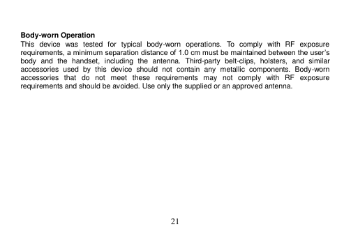 21    Body-worn Operation This  device  was  tested  for  typical  body-worn  operations.  To  comply  with  RF  exposure requirements, a minimum separation distance of 1.0 cm must be maintained between the user’s body  and  the  handset,  including  the  antenna.  Third-party  belt-clips,  holsters,  and  similar accessories  used  by  this  device  should  not  contain  any  metallic  components.  Body-worn accessories  that  do  not  meet  these  requirements  may  not  comply  with  RF  exposure requirements and should be avoided. Use only the supplied or an approved antenna. 