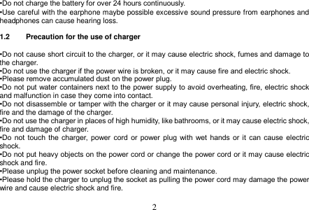  2  •Do not charge the battery for over 24 hours continuously. •Use careful with the earphone maybe possible excessive sound pressure from earphones and headphones can cause hearing loss.  1.2  Precaution for the use of charger  •Do not cause short circuit to the charger, or it may cause electric shock, fumes and damage to the charger. •Do not use the charger if the power wire is broken, or it may cause fire and electric shock. •Please remove accumulated dust on the power plug. •Do not put water containers next to the power supply to avoid overheating, fire, electric shock and malfunction in case they come into contact. •Do not disassemble or tamper with the charger or it may cause personal injury, electric shock, fire and the damage of the charger. •Do not use the charger in places of high humidity, like bathrooms, or it may cause electric shock, fire and damage of charger. •Do  not  touch the charger,  power  cord  or  power  plug  with  wet  hands  or  it  can  cause  electric shock. •Do not put heavy objects on the power cord or change the power cord or it may cause electric shock and fire. •Please unplug the power socket before cleaning and maintenance. •Please hold the charger to unplug the socket as pulling the power cord may damage the power wire and cause electric shock and fire.  