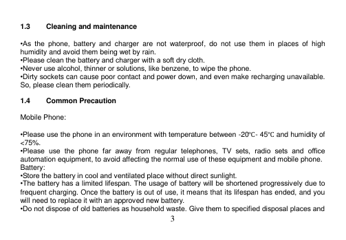  3   1.3  Cleaning and maintenance  •As  the  phone,  battery  and  charger  are  not  waterproof,  do  not  use  them  in  places  of  high humidity and avoid them being wet by rain. •Please clean the battery and charger with a soft dry cloth. •Never use alcohol, thinner or solutions, like benzene, to wipe the phone. •Dirty sockets can cause poor contact and power down, and even make recharging unavailable. So, please clean them periodically.  1.4  Common Precaution  Mobile Phone:  •Please use the phone in an environment with temperature between -20℃- 45℃ and humidity of &lt;75%. •Please  use  the  phone  far  away  from  regular  telephones,  TV  sets,  radio  sets  and  office automation equipment, to avoid affecting the normal use of these equipment and mobile phone. Battery: •Store the battery in cool and ventilated place without direct sunlight. •The battery has a limited lifespan. The usage of battery will be shortened progressively due to frequent charging. Once the battery is out of use, it means that its lifespan has ended, and you will need to replace it with an approved new battery. •Do not dispose of old batteries as household waste. Give them to specified disposal places and 