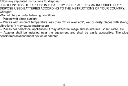  4  follow any stipulated instructions for disposal.   CAUTION: RISK OF EXPLOSION IF BATTERY IS REPLACED BY AN INCORRECT TYPE. DISPOSE USED BATTERIES ACCORDING TO THE INSTRUCTIONS OF YOUR COUNTRY. Charger: •Do not charge under following conditions: -- Places with direct sunlight -- Places with ambient temperature less than 0℃ or over 40℃, wet or dusty places with strong vibrations (it may cause malfunction) -- Places near electrical appliances (it may affect the image and sound) like TV set, radio, etc. --  Adapter  shall  be  installed  near  the  equipment  and  shall  be  easily  accessible.  The  plug considered as disconnect device of adapter              