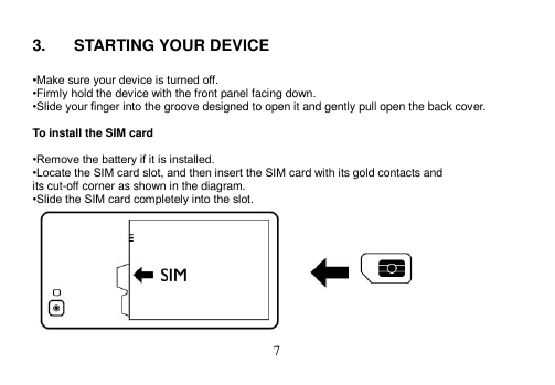  7   3.  STARTING YOUR DEVICE  •Make sure your device is turned off. •Firmly hold the device with the front panel facing down. •Slide your finger into the groove designed to open it and gently pull open the back cover.  To install the SIM card  •Remove the battery if it is installed. •Locate the SIM card slot, and then insert the SIM card with its gold contacts and its cut-off corner as shown in the diagram. •Slide the SIM card completely into the slot.  