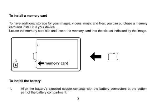  8    To install a memory card  To have additional storage for your images, videos, music and files, you can purchase a memory card and install it in your device. Locate the memory card slot and Insert the memory card into the slot as indicated by the image.     To install the battery  1. Align the battery’s exposed copper contacts with  the battery  connectors at the  bottom part of the battery compartment. 