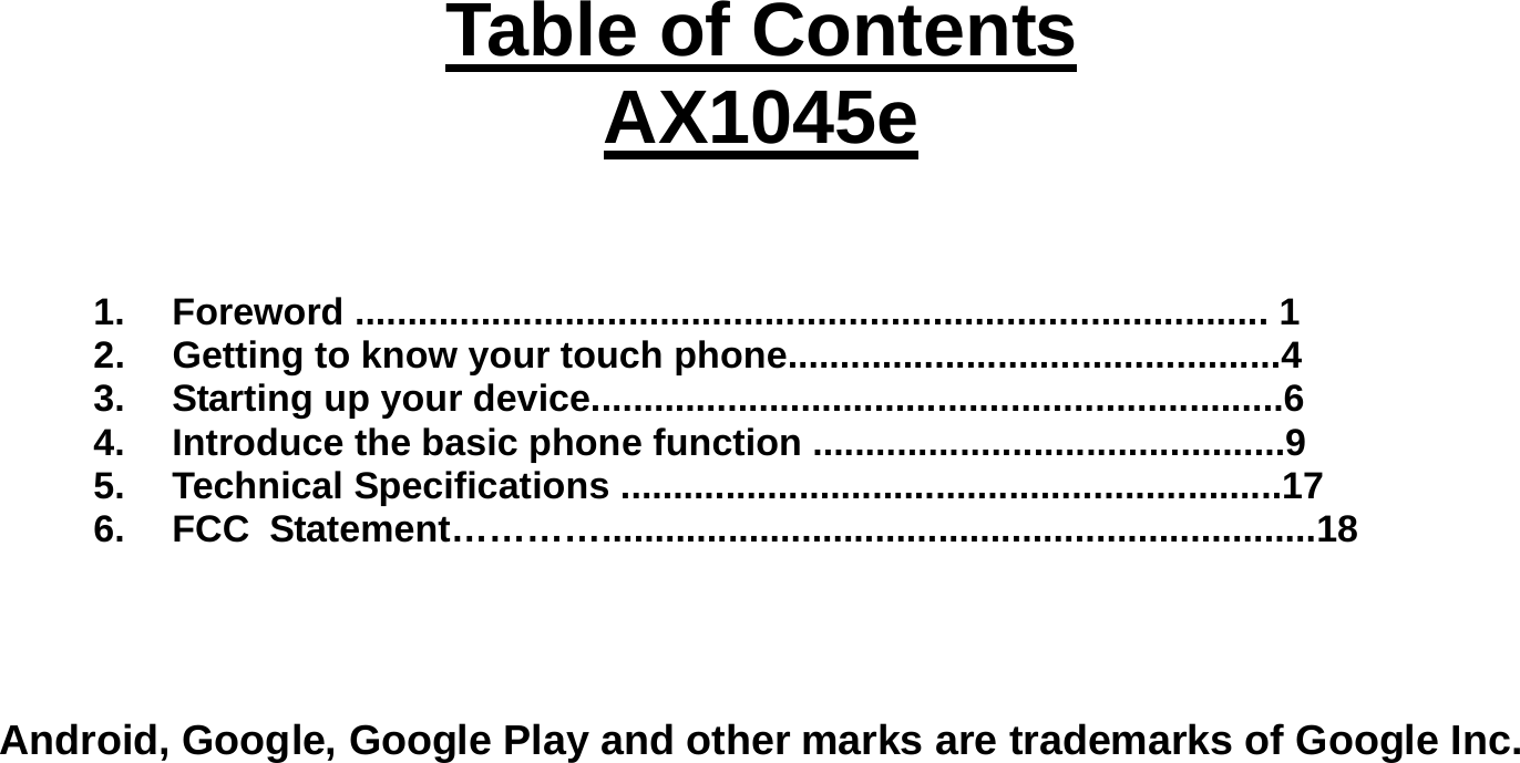   Table of Contents AX1045e    1. Foreword ....................................................................................... 1 2.  Getting to know your touch phone...............................................4 3.  Starting up your device..................................................................6 4.  Introduce the basic phone function .............................................9 5. Technical Specifications ...............................................................17 6. FCC Statement…………....................................................................18    Android, Google, Google Play and other marks are trademarks of Google Inc.    