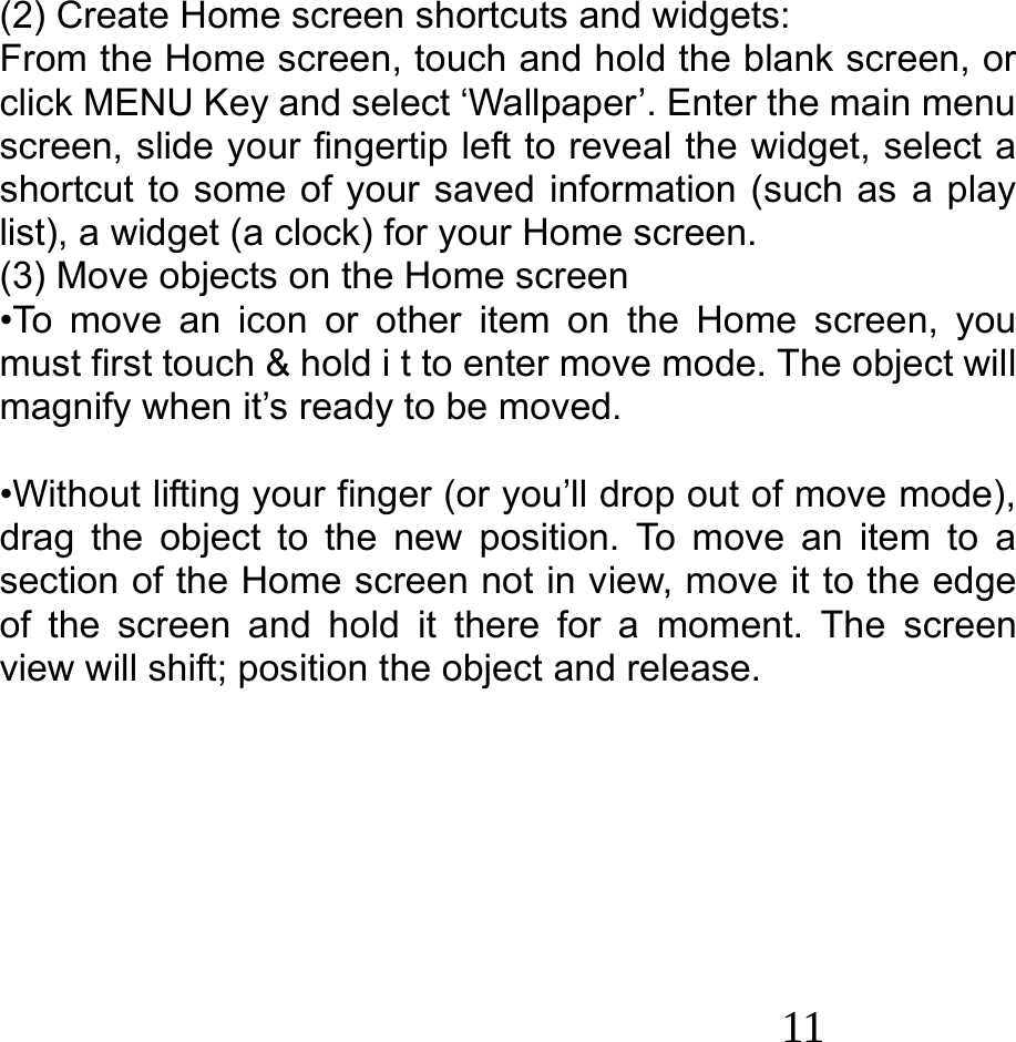  11   (2) Create Home screen shortcuts and widgets: From the Home screen, touch and hold the blank screen, or click MENU Key and select ‘Wallpaper’. Enter the main menu screen, slide your fingertip left to reveal the widget, select a shortcut to some of your saved information (such as a play list), a widget (a clock) for your Home screen. (3) Move objects on the Home screen •To move an icon or other item on the Home screen, you must first touch &amp; hold i t to enter move mode. The object will magnify when it’s ready to be moved.  •Without lifting your finger (or you’ll drop out of move mode), drag the object to the new position. To move an item to a section of the Home screen not in view, move it to the edge of the screen and hold it there for a moment. The screen view will shift; position the object and release.        