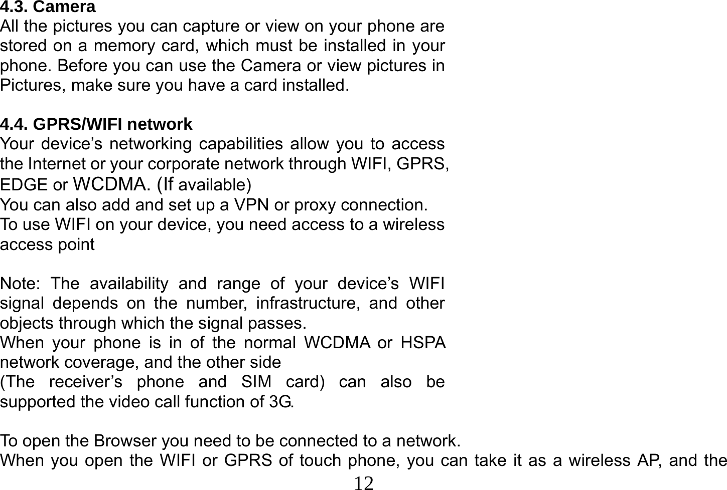  12  4.3. Camera All the pictures you can capture or view on your phone are stored on a memory card, which must be installed in your phone. Before you can use the Camera or view pictures in Pictures, make sure you have a card installed.   4.4. GPRS/WIFI network Your device’s networking capabilities allow you to access the Internet or your corporate network through WIFI, GPRS, EDGE or WCDMA. (If available) You can also add and set up a VPN or proxy connection. To use WIFI on your device, you need access to a wireless access point  Note: The availability and range of your device’s WIFI signal depends on the number, infrastructure, and other objects through which the signal passes. When your phone is in of the normal WCDMA or HSPA network coverage, and the other side (The receiver’s phone and SIM card) can also be supported the video call function of 3G.  To open the Browser you need to be connected to a network. When you open the WIFI or GPRS of touch phone, you can take it as a wireless AP, and the 