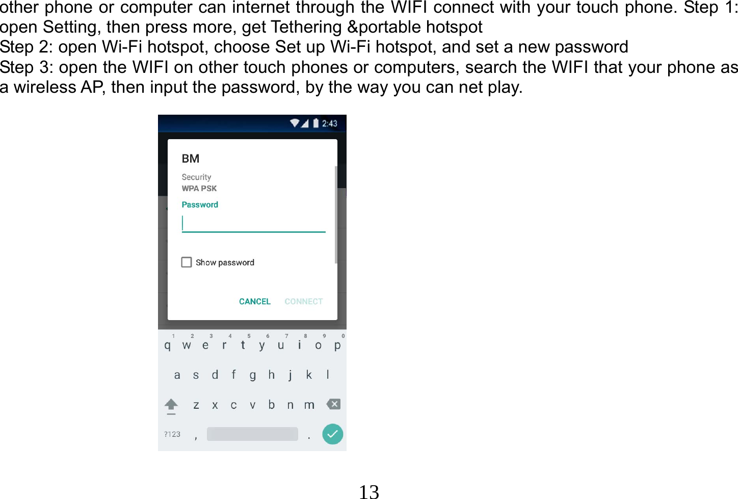  13  other phone or computer can internet through the WIFI connect with your touch phone. Step 1: open Setting, then press more, get Tethering &amp;portable hotspot Step 2: open Wi-Fi hotspot, choose Set up Wi-Fi hotspot, and set a new password Step 3: open the WIFI on other touch phones or computers, search the WIFI that your phone as a wireless AP, then input the password, by the way you can net play.                    