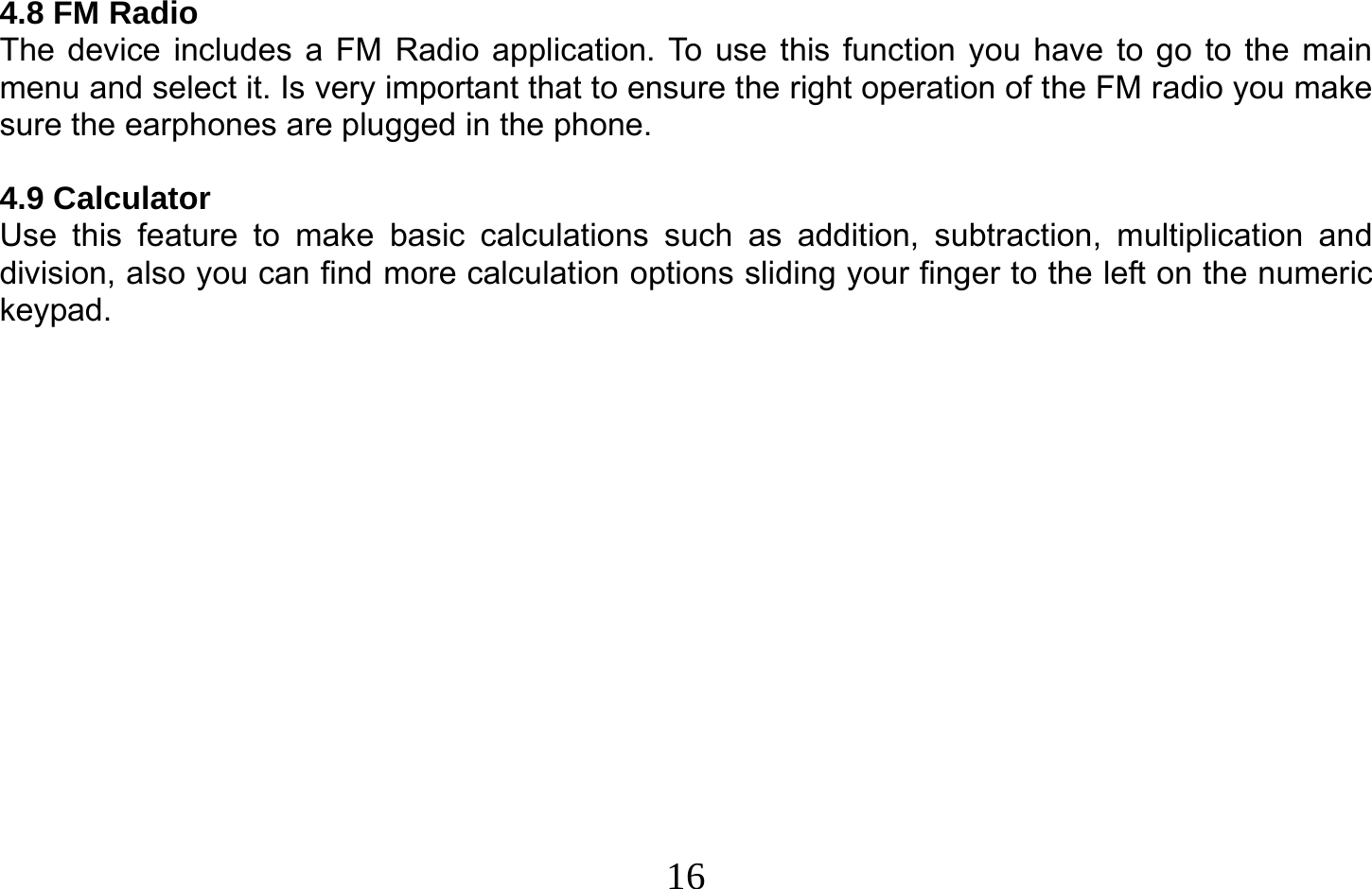  16   4.8 FM Radio The device includes a FM Radio application. To use this function you have to go to the main menu and select it. Is very important that to ensure the right operation of the FM radio you make sure the earphones are plugged in the phone.  4.9 Calculator Use this feature to make basic calculations such as addition, subtraction, multiplication and division, also you can find more calculation options sliding your finger to the left on the numeric keypad.  