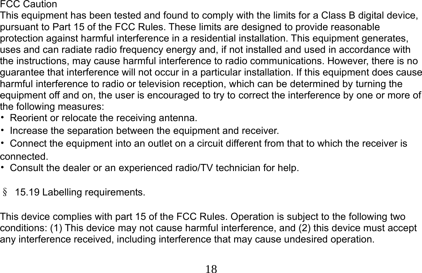  18   FCC Caution This equipment has been tested and found to comply with the limits for a Class B digital device, pursuant to Part 15 of the FCC Rules. These limits are designed to provide reasonable protection against harmful interference in a residential installation. This equipment generates, uses and can radiate radio frequency energy and, if not installed and used in accordance with the instructions, may cause harmful interference to radio communications. However, there is no guarantee that interference will not occur in a particular installation. If this equipment does cause harmful interference to radio or television reception, which can be determined by turning the equipment off and on, the user is encouraged to try to correct the interference by one or more of the following measures: •  Reorient or relocate the receiving antenna. •  Increase the separation between the equipment and receiver. •  Connect the equipment into an outlet on a circuit different from that to which the receiver is connected. •  Consult the dealer or an experienced radio/TV technician for help.  § 15.19 Labelling requirements.  This device complies with part 15 of the FCC Rules. Operation is subject to the following two conditions: (1) This device may not cause harmful interference, and (2) this device must accept any interference received, including interference that may cause undesired operation.  