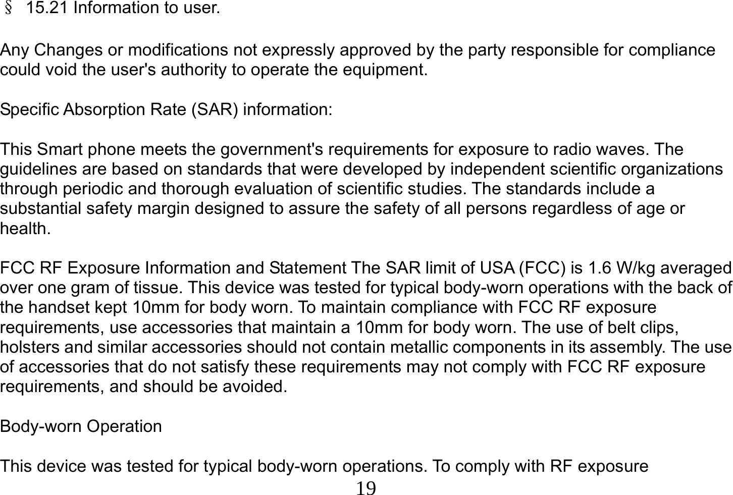  19  §  15.21 Information to user.  Any Changes or modifications not expressly approved by the party responsible for compliance could void the user&apos;s authority to operate the equipment.  Specific Absorption Rate (SAR) information:  This Smart phone meets the government&apos;s requirements for exposure to radio waves. The guidelines are based on standards that were developed by independent scientific organizations through periodic and thorough evaluation of scientific studies. The standards include a substantial safety margin designed to assure the safety of all persons regardless of age or health.  FCC RF Exposure Information and Statement The SAR limit of USA (FCC) is 1.6 W/kg averaged over one gram of tissue. This device was tested for typical body-worn operations with the back of the handset kept 10mm for body worn. To maintain compliance with FCC RF exposure requirements, use accessories that maintain a 10mm for body worn. The use of belt clips, holsters and similar accessories should not contain metallic components in its assembly. The use of accessories that do not satisfy these requirements may not comply with FCC RF exposure requirements, and should be avoided.  Body-worn Operation  This device was tested for typical body-worn operations. To comply with RF exposure 