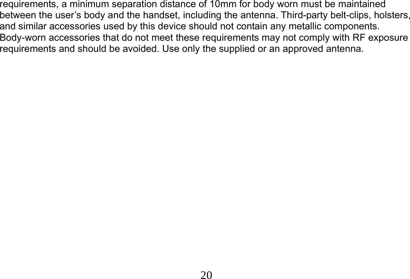  20  requirements, a minimum separation distance of 10mm for body worn must be maintained between the user’s body and the handset, including the antenna. Third-party belt-clips, holsters, and similar accessories used by this device should not contain any metallic components. Body-worn accessories that do not meet these requirements may not comply with RF exposure requirements and should be avoided. Use only the supplied or an approved antenna. 