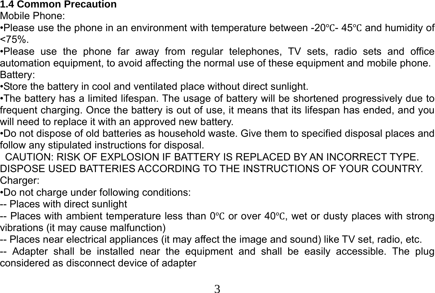  3  1.4 Common Precaution Mobile Phone: •Please use the phone in an environment with temperature between -20- 45and humidity of &lt;75%. •Please use the phone far away from regular telephones, TV sets, radio sets and office automation equipment, to avoid affecting the normal use of these equipment and mobile phone. Battery: •Store the battery in cool and ventilated place without direct sunlight. •The battery has a limited lifespan. The usage of battery will be shortened progressively due to frequent charging. Once the battery is out of use, it means that its lifespan has ended, and you will need to replace it with an approved new battery. •Do not dispose of old batteries as household waste. Give them to specified disposal places and follow any stipulated instructions for disposal.   CAUTION: RISK OF EXPLOSION IF BATTERY IS REPLACED BY AN INCORRECT TYPE. DISPOSE USED BATTERIES ACCORDING TO THE INSTRUCTIONS OF YOUR COUNTRY. Charger: •Do not charge under following conditions: -- Places with direct sunlight -- Places with ambient temperature less than 0 or over 40, wet or dusty places with strong vibrations (it may cause malfunction) -- Places near electrical appliances (it may affect the image and sound) like TV set, radio, etc. -- Adapter shall be installed near the equipment and shall be easily accessible. The plug considered as disconnect device of adapter  