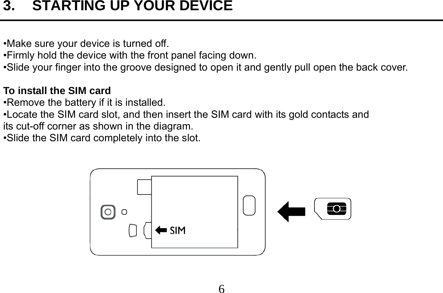  6  3.  STARTING UP YOUR DEVICE  •Make sure your device is turned off. •Firmly hold the device with the front panel facing down. •Slide your finger into the groove designed to open it and gently pull open the back cover.  To install the SIM card •Remove the battery if it is installed. •Locate the SIM card slot, and then insert the SIM card with its gold contacts and its cut-off corner as shown in the diagram. •Slide the SIM card completely into the slot.    