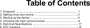     Table of Contents  1. Foreword .................................................................................. 1 2. Getting know your phone…………............................................4 3. Starting up the device ...............................................................6 4. Introduce the basic phone function ...........................................9 5. Technical Specifications ............................................................17 6. FCC Cautions…………. ............................................................18          