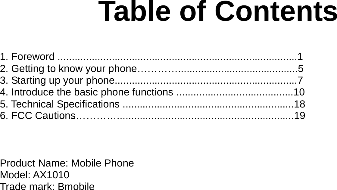   Table of Contents   1. Foreword ....................................................................................1 2. Getting to know your phone…………..........................................5 3. Starting up your phone................................................................7 4. Introduce the basic phone functions .........................................10 5. Technical Specifications ............................................................18 6. FCC Cautions…………..............................................................19    Product Name: Mobile Phone Model: AX1010 Trade mark: Bmobile      