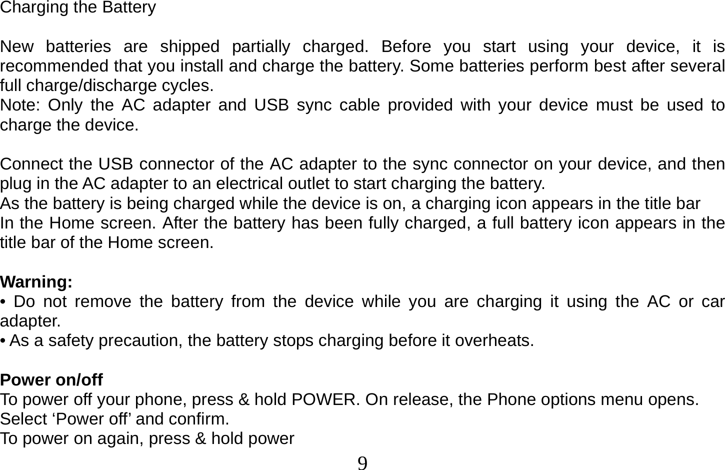  9   Charging the Battery  New batteries are shipped partially charged. Before you start using your device, it is recommended that you install and charge the battery. Some batteries perform best after several full charge/discharge cycles. Note: Only the AC adapter and USB sync cable provided with your device must be used to charge the device.  Connect the USB connector of the AC adapter to the sync connector on your device, and then plug in the AC adapter to an electrical outlet to start charging the battery. As the battery is being charged while the device is on, a charging icon appears in the title bar In the Home screen. After the battery has been fully charged, a full battery icon appears in the title bar of the Home screen.  Warning: • Do not remove the battery from the device while you are charging it using the AC or car adapter. • As a safety precaution, the battery stops charging before it overheats.  Power on/off To power off your phone, press &amp; hold POWER. On release, the Phone options menu opens. Select ‘Power off’ and confirm. To power on again, press &amp; hold power 