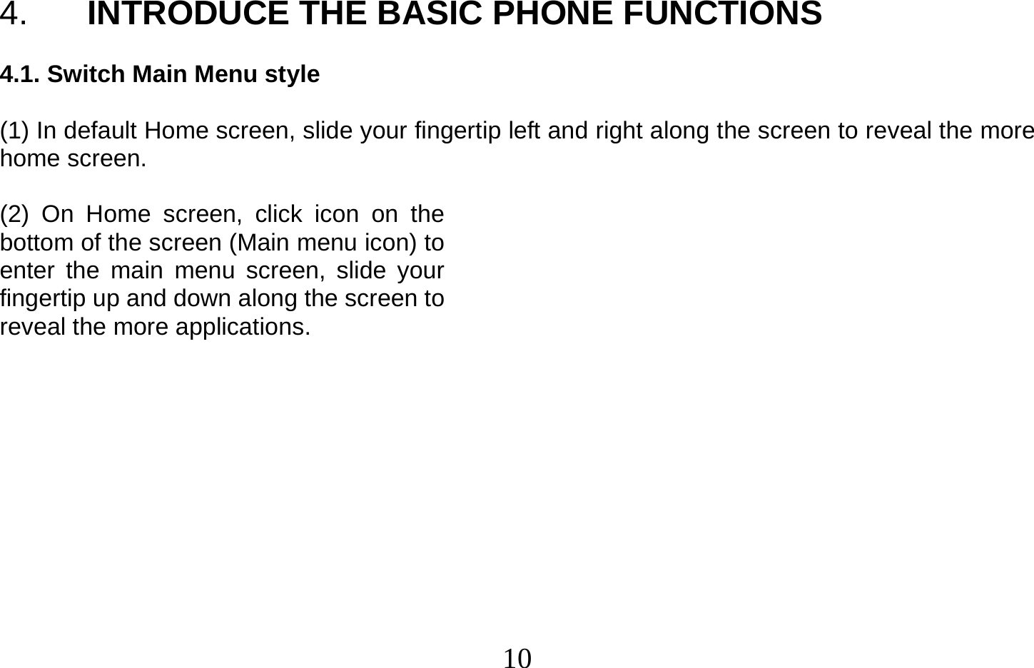  10   4.  INTRODUCE THE BASIC PHONE FUNCTIONS  4.1. Switch Main Menu style  (1) In default Home screen, slide your fingertip left and right along the screen to reveal the more home screen.    (2) On Home screen, click icon on the bottom of the screen (Main menu icon) to enter the main menu screen, slide your fingertip up and down along the screen to reveal the more applications.            