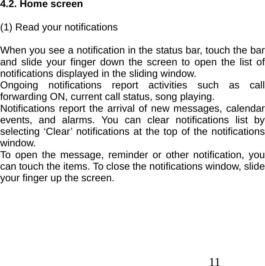  11    4.2. Home screen  (1) Read your notifications  When you see a notification in the status bar, touch the bar and slide your finger down the screen to open the list of notifications displayed in the sliding window. Ongoing notifications report activities such as call forwarding ON, current call status, song playing. Notifications report the arrival of new messages, calendar events, and alarms. You can clear notifications list by selecting ‘Clear’ notifications at the top of the notifications window. To open the message, reminder or other notification, you can touch the items. To close the notifications window, slide your finger up the screen.       