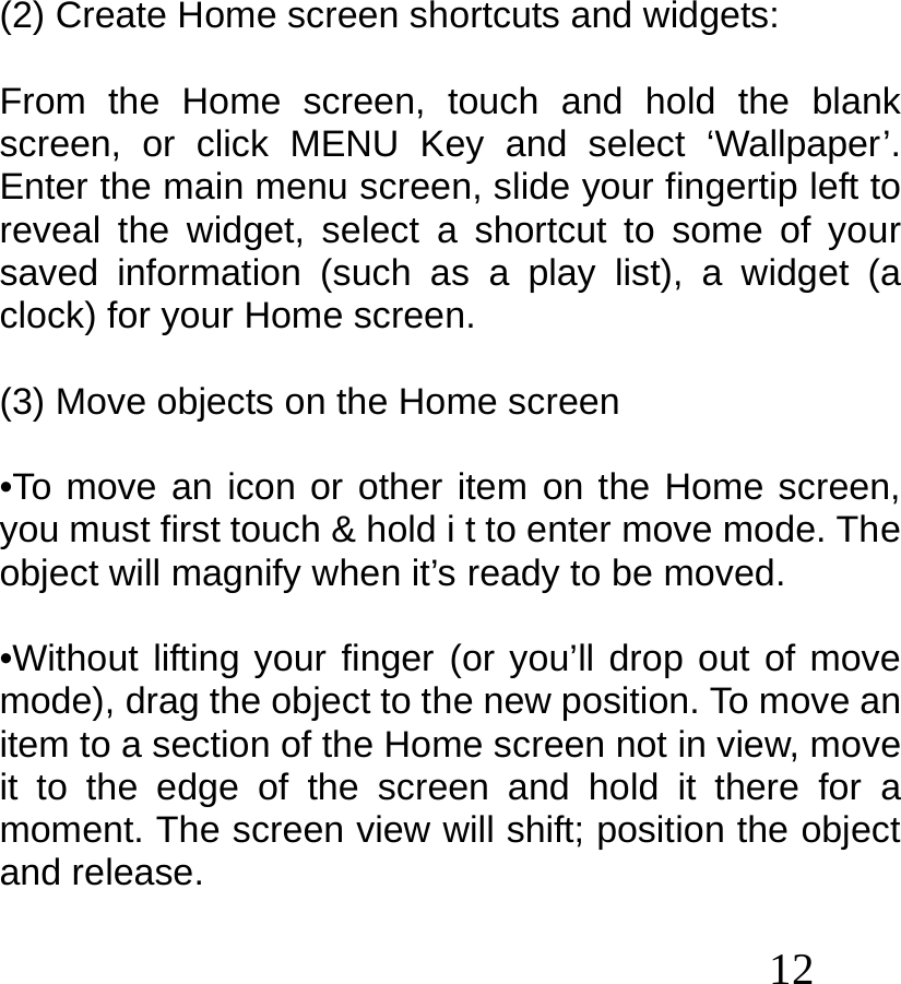  12    (2) Create Home screen shortcuts and widgets:  From the Home screen, touch and hold the blank screen, or click MENU Key and select ‘Wallpaper’. Enter the main menu screen, slide your fingertip left to reveal the widget, select a shortcut to some of your saved information (such as a play list), a widget (a clock) for your Home screen.  (3) Move objects on the Home screen  •To move an icon or other item on the Home screen, you must first touch &amp; hold i t to enter move mode. The object will magnify when it’s ready to be moved.  •Without lifting your finger (or you’ll drop out of move mode), drag the object to the new position. To move an item to a section of the Home screen not in view, move it to the edge of the screen and hold it there for a moment. The screen view will shift; position the object and release.  