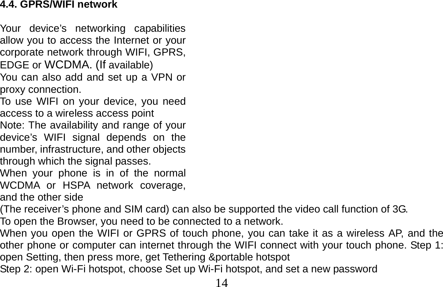  14   4.4. GPRS/WIFI network  Your device’s networking capabilities allow you to access the Internet or your corporate network through WIFI, GPRS, EDGE or WCDMA. (If available) You can also add and set up a VPN or proxy connection. To use WIFI on your device, you need access to a wireless access point Note: The availability and range of your device’s WIFI signal depends on the number, infrastructure, and other objects through which the signal passes. When your phone is in of the normal WCDMA or HSPA network coverage, and the other side (The receiver’s phone and SIM card) can also be supported the video call function of 3G. To open the Browser, you need to be connected to a network. When you open the WIFI or GPRS of touch phone, you can take it as a wireless AP, and the other phone or computer can internet through the WIFI connect with your touch phone. Step 1: open Setting, then press more, get Tethering &amp;portable hotspot Step 2: open Wi-Fi hotspot, choose Set up Wi-Fi hotspot, and set a new password 