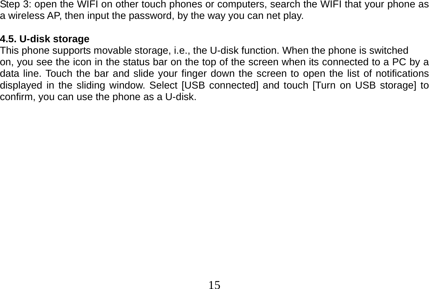  15  Step 3: open the WIFI on other touch phones or computers, search the WIFI that your phone as a wireless AP, then input the password, by the way you can net play.  4.5. U-disk storage This phone supports movable storage, i.e., the U-disk function. When the phone is switched on, you see the icon in the status bar on the top of the screen when its connected to a PC by a data line. Touch the bar and slide your finger down the screen to open the list of notifications displayed in the sliding window. Select [USB connected] and touch [Turn on USB storage] to confirm, you can use the phone as a U-disk.                 