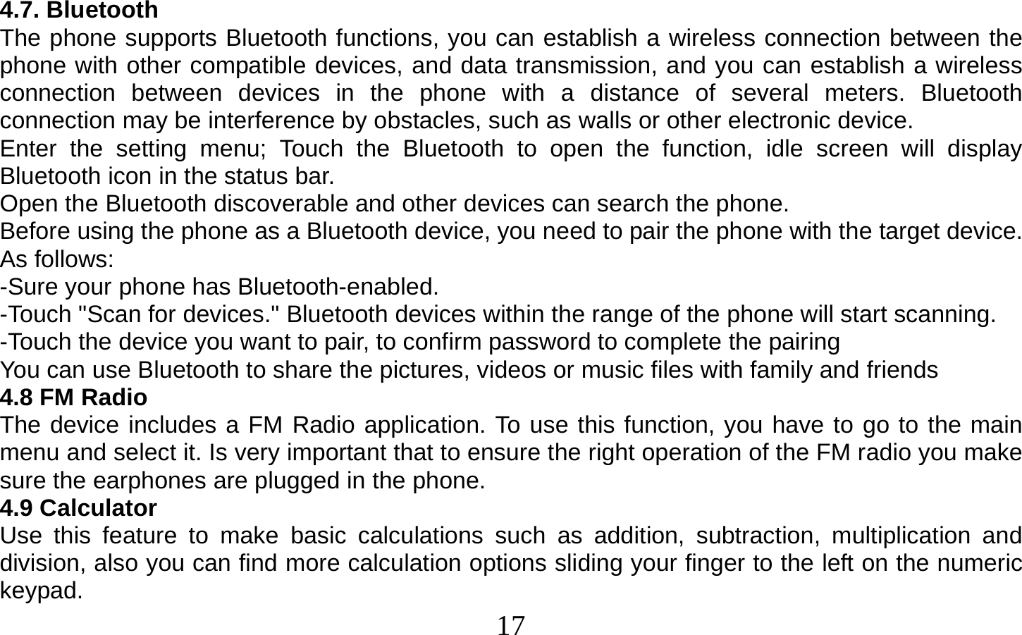  17    4.7. Bluetooth The phone supports Bluetooth functions, you can establish a wireless connection between the phone with other compatible devices, and data transmission, and you can establish a wireless connection between devices in the phone with a distance of several meters. Bluetooth connection may be interference by obstacles, such as walls or other electronic device. Enter the setting menu; Touch the Bluetooth to open the function, idle screen will display Bluetooth icon in the status bar. Open the Bluetooth discoverable and other devices can search the phone. Before using the phone as a Bluetooth device, you need to pair the phone with the target device. As follows: -Sure your phone has Bluetooth-enabled. -Touch &quot;Scan for devices.&quot; Bluetooth devices within the range of the phone will start scanning. -Touch the device you want to pair, to confirm password to complete the pairing You can use Bluetooth to share the pictures, videos or music files with family and friends 4.8 FM Radio The device includes a FM Radio application. To use this function, you have to go to the main menu and select it. Is very important that to ensure the right operation of the FM radio you make sure the earphones are plugged in the phone. 4.9 Calculator Use this feature to make basic calculations such as addition, subtraction, multiplication and division, also you can find more calculation options sliding your finger to the left on the numeric keypad. 