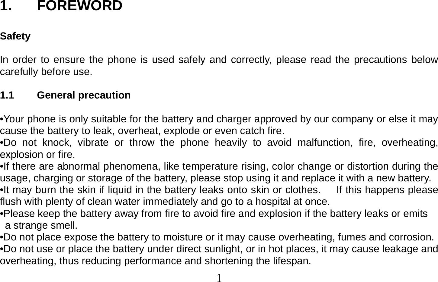  1   1. FOREWORD  Safety  In order to ensure the phone is used safely and correctly, please read the precautions below carefully before use.  1.1 General precaution  •Your phone is only suitable for the battery and charger approved by our company or else it may cause the battery to leak, overheat, explode or even catch fire. •Do not knock, vibrate or throw the phone heavily to avoid malfunction, fire, overheating, explosion or fire. •If there are abnormal phenomena, like temperature rising, color change or distortion during the usage, charging or storage of the battery, please stop using it and replace it with a new battery. •It may burn the skin if liquid in the battery leaks onto skin or clothes.      If this happens please flush with plenty of clean water immediately and go to a hospital at once. •Please keep the battery away from fire to avoid fire and explosion if the battery leaks or emits   a strange smell. •Do not place expose the battery to moisture or it may cause overheating, fumes and corrosion. •Do not use or place the battery under direct sunlight, or in hot places, it may cause leakage and overheating, thus reducing performance and shortening the lifespan. 