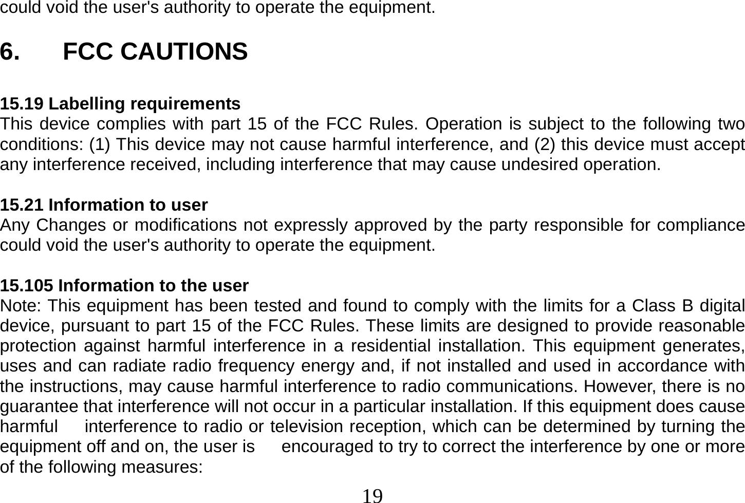  19  could void the user&apos;s authority to operate the equipment.  6. FCC CAUTIONS  15.19 Labelling requirements This device complies with part 15 of the FCC Rules. Operation is subject to the following two conditions: (1) This device may not cause harmful interference, and (2) this device must accept any interference received, including interference that may cause undesired operation.  15.21 Information to user Any Changes or modifications not expressly approved by the party responsible for compliance could void the user&apos;s authority to operate the equipment.  15.105 Information to the user Note: This equipment has been tested and found to comply with the limits for a Class B digital device, pursuant to part 15 of the FCC Rules. These limits are designed to provide reasonable protection against harmful interference in a residential installation. This equipment generates, uses and can radiate radio frequency energy and, if not installed and used in accordance with the instructions, may cause harmful interference to radio communications. However, there is no guarantee that interference will not occur in a particular installation. If this equipment does cause harmful      interference to radio or television reception, which can be determined by turning the equipment off and on, the user is      encouraged to try to correct the interference by one or more of the following measures: 