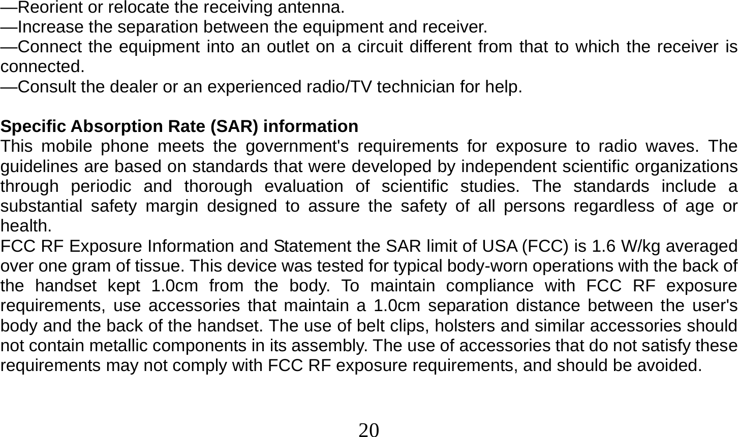  20     —Reorient or relocate the receiving antenna. —Increase the separation between the equipment and receiver. —Connect the equipment into an outlet on a circuit different from that to which the receiver is connected. —Consult the dealer or an experienced radio/TV technician for help.  Specific Absorption Rate (SAR) information This mobile phone meets the government&apos;s requirements for exposure to radio waves. The guidelines are based on standards that were developed by independent scientific organizations through periodic and thorough evaluation of scientific studies. The standards include a substantial safety margin designed to assure the safety of all persons regardless of age or health. FCC RF Exposure Information and Statement the SAR limit of USA (FCC) is 1.6 W/kg averaged over one gram of tissue. This device was tested for typical body-worn operations with the back of the handset kept 1.0cm from the body. To maintain compliance with FCC RF exposure requirements, use accessories that maintain a 1.0cm separation distance between the user&apos;s body and the back of the handset. The use of belt clips, holsters and similar accessories should not contain metallic components in its assembly. The use of accessories that do not satisfy these requirements may not comply with FCC RF exposure requirements, and should be avoided.   