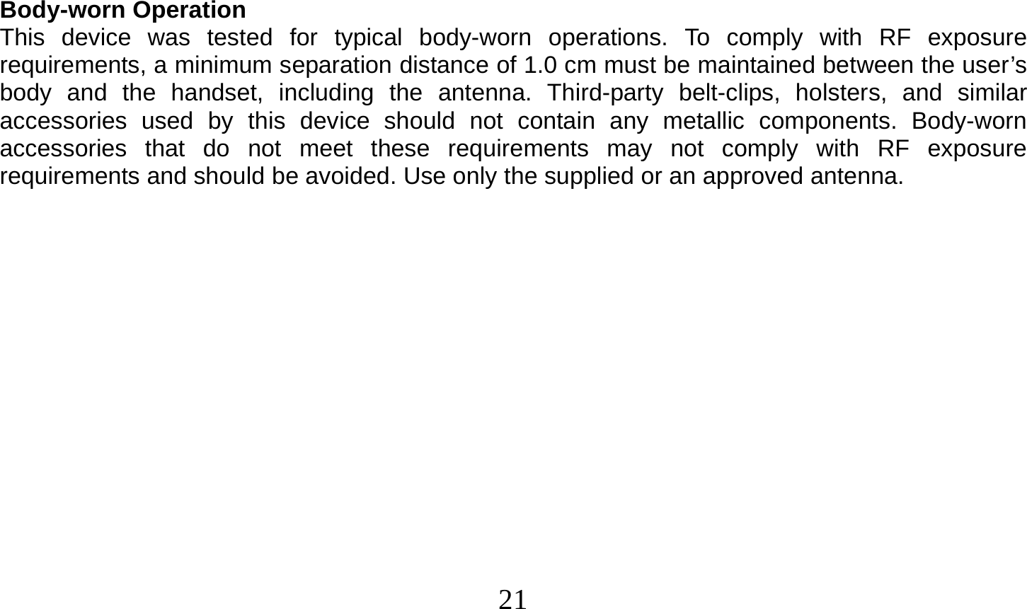  21     Body-worn Operation This device was tested for typical body-worn operations. To comply with RF exposure requirements, a minimum separation distance of 1.0 cm must be maintained between the user’s body and the handset, including the antenna. Third-party belt-clips, holsters, and similar accessories used by this device should not contain any metallic components. Body-worn accessories that do not meet these requirements may not comply with RF exposure requirements and should be avoided. Use only the supplied or an approved antenna.   