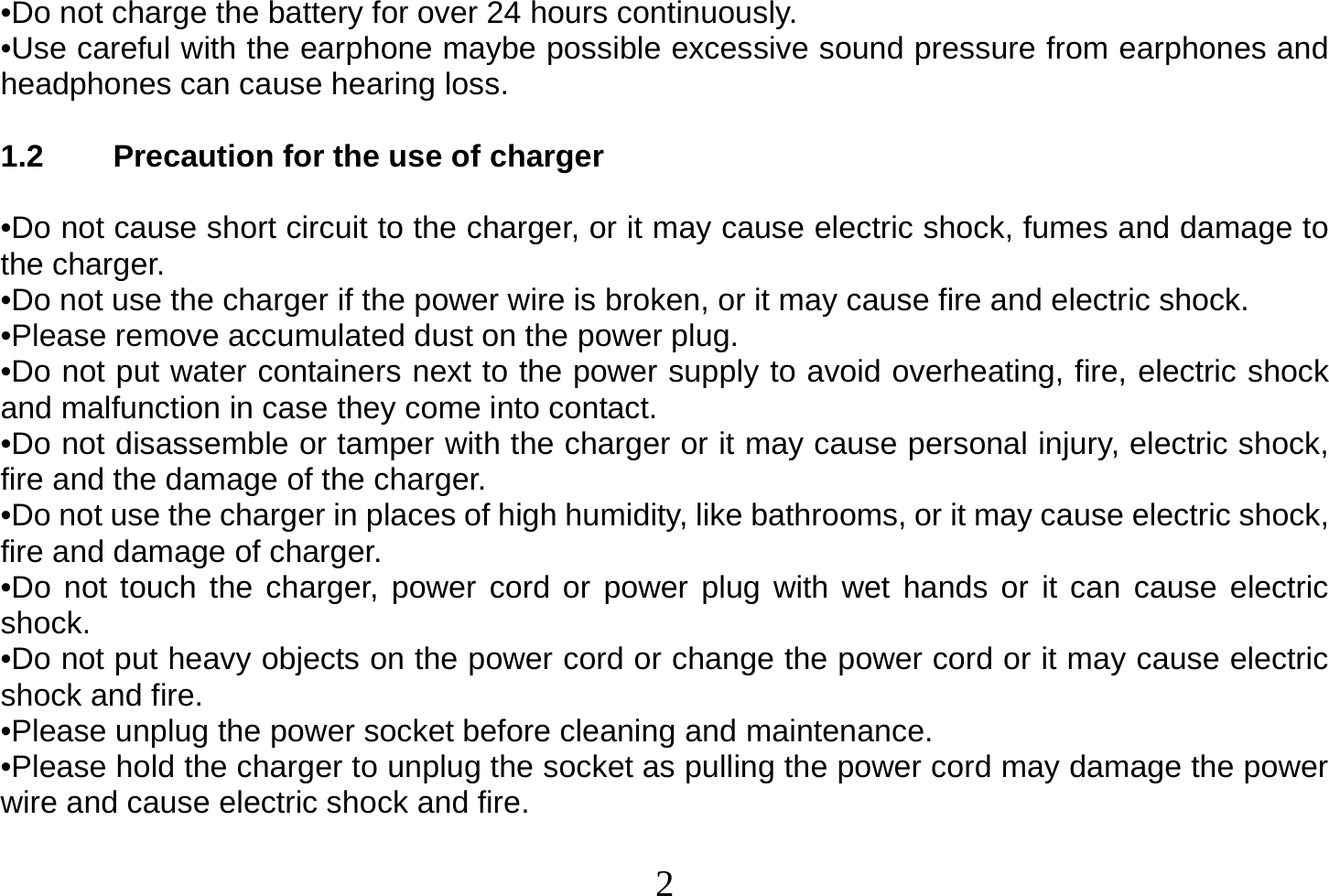  2  •Do not charge the battery for over 24 hours continuously. •Use careful with the earphone maybe possible excessive sound pressure from earphones and headphones can cause hearing loss.  1.2  Precaution for the use of charger  •Do not cause short circuit to the charger, or it may cause electric shock, fumes and damage to the charger. •Do not use the charger if the power wire is broken, or it may cause fire and electric shock. •Please remove accumulated dust on the power plug. •Do not put water containers next to the power supply to avoid overheating, fire, electric shock and malfunction in case they come into contact. •Do not disassemble or tamper with the charger or it may cause personal injury, electric shock, fire and the damage of the charger. •Do not use the charger in places of high humidity, like bathrooms, or it may cause electric shock, fire and damage of charger. •Do not touch the charger, power cord or power plug with wet hands or it can cause electric shock. •Do not put heavy objects on the power cord or change the power cord or it may cause electric shock and fire. •Please unplug the power socket before cleaning and maintenance. •Please hold the charger to unplug the socket as pulling the power cord may damage the power wire and cause electric shock and fire.  