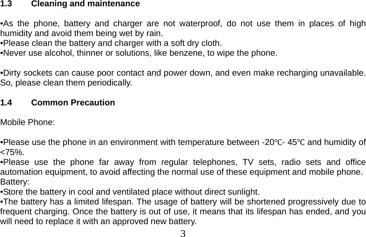  3   1.3 Cleaning and maintenance  •As the phone, battery and charger are not waterproof, do not use them in places of high humidity and avoid them being wet by rain. •Please clean the battery and charger with a soft dry cloth. •Never use alcohol, thinner or solutions, like benzene, to wipe the phone.   •Dirty sockets can cause poor contact and power down, and even make recharging unavailable. So, please clean them periodically.  1.4 Common Precaution  Mobile Phone:  •Please use the phone in an environment with temperature between -20- 45and humidity of &lt;75%. •Please use the phone far away from regular telephones, TV sets, radio sets and office automation equipment, to avoid affecting the normal use of these equipment and mobile phone. Battery: •Store the battery in cool and ventilated place without direct sunlight. •The battery has a limited lifespan. The usage of battery will be shortened progressively due to frequent charging. Once the battery is out of use, it means that its lifespan has ended, and you will need to replace it with an approved new battery. 