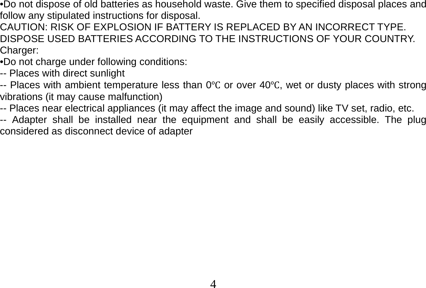  4  •Do not dispose of old batteries as household waste. Give them to specified disposal places and follow any stipulated instructions for disposal. CAUTION: RISK OF EXPLOSION IF BATTERY IS REPLACED BY AN INCORRECT TYPE. DISPOSE USED BATTERIES ACCORDING TO THE INSTRUCTIONS OF YOUR COUNTRY. Charger: •Do not charge under following conditions: -- Places with direct sunlight -- Places with ambient temperature less than 0 or over 40, wet or dusty places with strong vibrations (it may cause malfunction) -- Places near electrical appliances (it may affect the image and sound) like TV set, radio, etc. -- Adapter shall be installed near the equipment and shall be easily accessible. The plug considered as disconnect device of adapter             