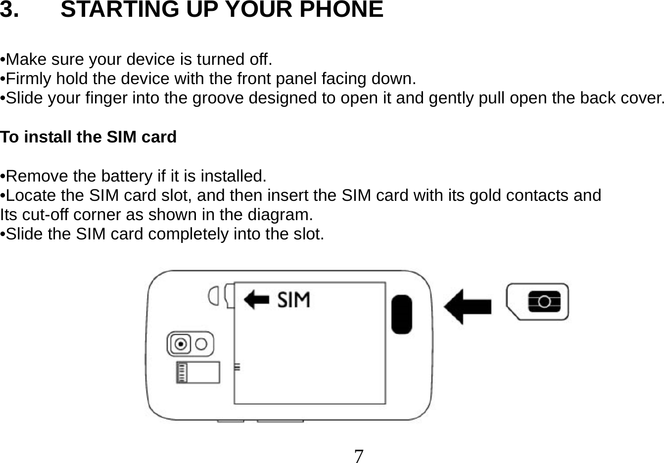  7   3. STARTING UP YOUR PHONE  •Make sure your device is turned off. •Firmly hold the device with the front panel facing down. •Slide your finger into the groove designed to open it and gently pull open the back cover.  To install the SIM card  •Remove the battery if it is installed. •Locate the SIM card slot, and then insert the SIM card with its gold contacts and Its cut-off corner as shown in the diagram. •Slide the SIM card completely into the slot.   