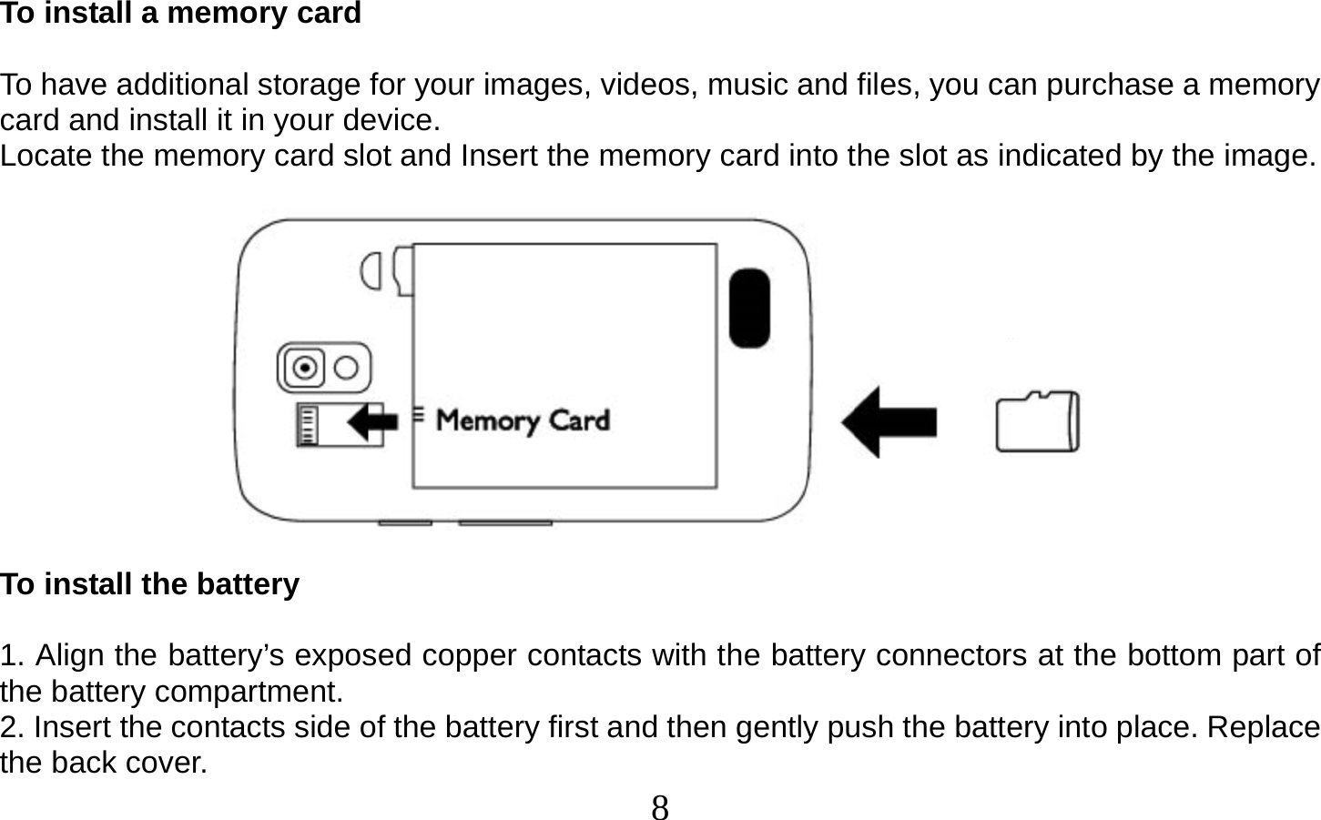  8    To install a memory card  To have additional storage for your images, videos, music and files, you can purchase a memory card and install it in your device. Locate the memory card slot and Insert the memory card into the slot as indicated by the image.    To install the battery  1. Align the battery’s exposed copper contacts with the battery connectors at the bottom part of the battery compartment. 2. Insert the contacts side of the battery first and then gently push the battery into place. Replace the back cover. 