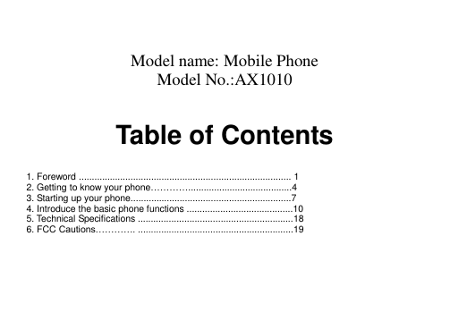   Model name: Mobile Phone Model No.:AX1010  Table of Contents   1. Foreword .................................................................................. 1 2. Getting to know your phone…………........................................4 3. Starting up your phone..............................................................7 4. Introduce the basic phone functions .........................................10 5. Technical Specifications ............................................................18 6. FCC Cautions…………. ............................................................19     