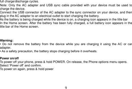  9  full charge/discharge cycles. Note: Only  the  AC adapter  and  USB  sync cable  provided  with  your  device must be used to charge the device. Connect the USB connector of the AC adapter to the sync connector on your device, and then plug in the AC adapter to an electrical outlet to start charging the battery. As the battery is being charged while the device is on, a charging icon appears in the title bar In the Home screen. After the battery has been fully charged, a full battery icon appears in the title bar of the Home screen.    Warning: •  Do  not  remove  the  battery  from  the  device  while  you  are  charging  it  using  the  AC  or  car adapter. • As a safety precaution, the battery stops charging before it overheats.  Power on/off To power off your phone, press &amp; hold POWER. On release, the Phone options menu opens. Select ‘Power off’ and confirm. To power on again, press &amp; hold power       