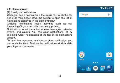  11   4.2. Home screen (1) Read your notifications When you see a notification in the status bar, touch the bar and slide your finger  down  the  screen to open the list of notifications displayed in the sliding window. Ongoing  notifications  report  activities  such  as  call forwarding ON, current call status, song playing. Notifications report the arrival of new messages, calendar events,  and  alarms.  You  can  clear  notifications  list  by selecting ‘Clear’ notifications at  the top of  the  notifications window. To open the message, reminder or  other notification, you can touch the items. To close the notifications window, slide your finger up the screen.          