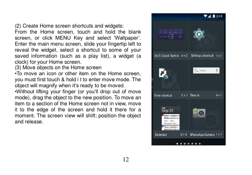  12    (2) Create Home screen shortcuts and widgets: From  the  Home  screen,  touch  and  hold  the  blank screen,  or  click  MENU  Key  and  select  ‘Wallpaper’. Enter the main menu screen, slide your fingertip left to reveal  the  widget,  select  a  shortcut  to  some  of  your saved  information  (such  as  a  play  list),  a  widget  (a clock) for your Home screen. (3) Move objects on the Home screen •To move an  icon or  other item on  the Home screen, you must first touch &amp; hold i t to enter move mode. The object will magnify when it’s ready to be moved. •Without lifting your finger  (or you’ll  drop out  of  move mode), drag the object to the new position. To move an item to a section of the Home screen not in view, move it  to  the  edge  of  the  screen  and  hold  it  there  for  a moment. The screen view will shift; position the object and release.      