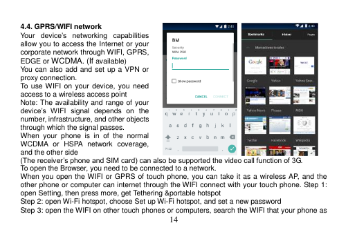  14   4.4. GPRS/WIFI network Your  device’s  networking  capabilities allow you to access the Internet or your corporate network through WIFI, GPRS, EDGE or WCDMA. (If available) You can also add and set up a VPN or proxy connection. To use WIFI on your  device,  you  need access to a wireless access point Note: The availability and range of your device’s  WIFI  signal  depends  on  the number, infrastructure, and other objects through which the signal passes. When  your  phone  is  in  of  the  normal WCDMA  or  HSPA  network  coverage, and the other side (The receiver’s phone and SIM card) can also be supported the video call function of 3G. To open the Browser, you need to be connected to a network. When you open the WIFI or GPRS of touch phone, you can take it as a wireless AP, and the other phone or computer can internet through the WIFI connect with your touch phone. Step 1: open Setting, then press more, get Tethering &amp;portable hotspot Step 2: open Wi-Fi hotspot, choose Set up Wi-Fi hotspot, and set a new password Step 3: open the WIFI on other touch phones or computers, search the WIFI that your phone as 